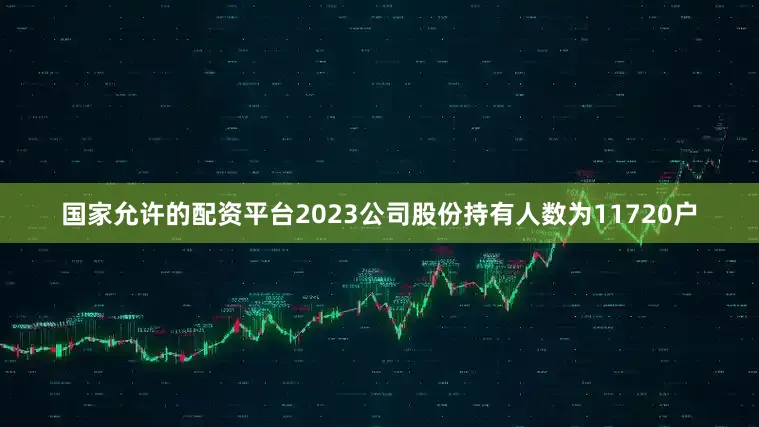 国家允许的配资平台2023公司股份持有人数为11720户