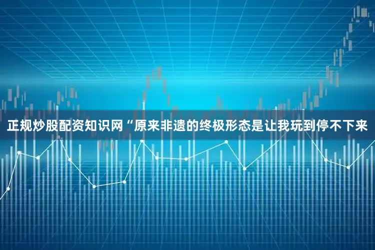 正规炒股配资知识网“原来非遗的终极形态是让我玩到停不下来