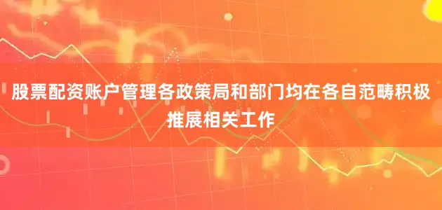 股票配资账户管理各政策局和部门均在各自范畴积极推展相关工作
