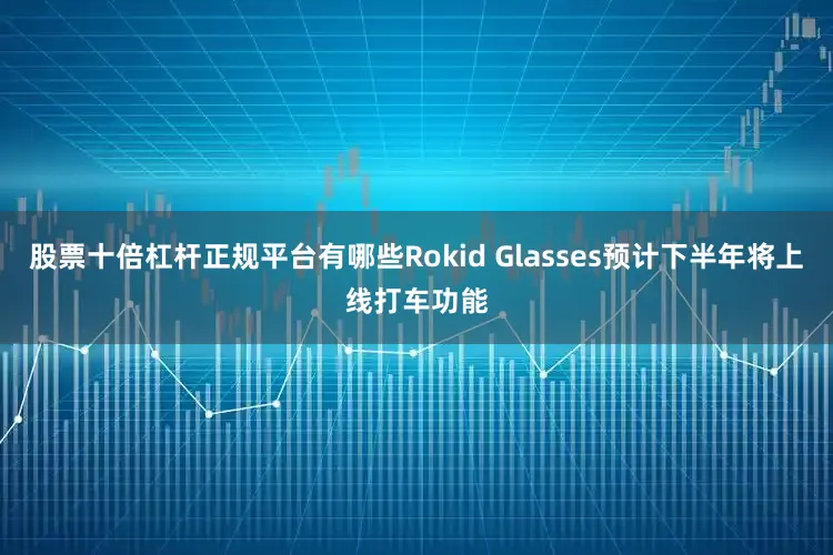 股票十倍杠杆正规平台有哪些Rokid Glasses预计下半年将上线打车功能
