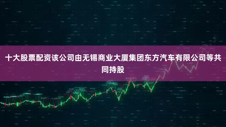 十大股票配资该公司由无锡商业大厦集团东方汽车有限公司等共同持股
