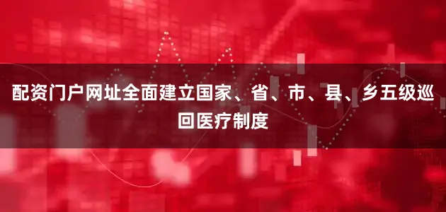 配资门户网址全面建立国家、省、市、县、乡五级巡回医疗制度