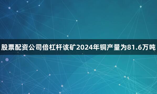 股票配资公司倍杠杆该矿2024年铜产量为81.6万吨