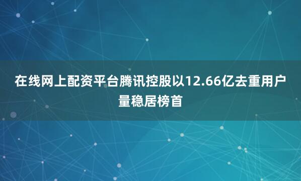 在线网上配资平台腾讯控股以12.66亿去重用户量稳居榜首