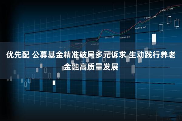 优先配 公募基金精准破局多元诉求 生动践行养老金融高质量发展