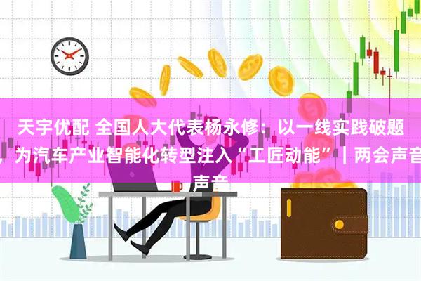 天宇优配 全国人大代表杨永修：以一线实践破题，为汽车产业智能化转型注入“工匠动能”｜两会声音