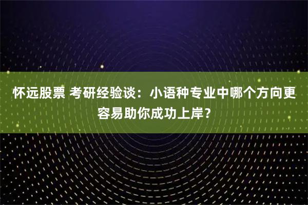 怀远股票 考研经验谈：小语种专业中哪个方向更容易助你成功上岸？