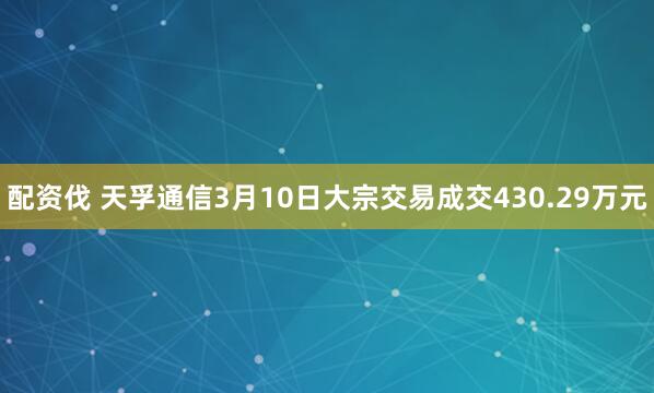 配资伐 天孚通信3月10日大宗交易成交430.29万元
