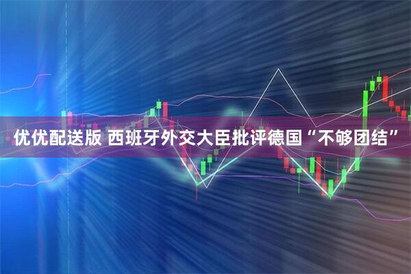 优优配送版 西班牙外交大臣批评德国“不够团结”