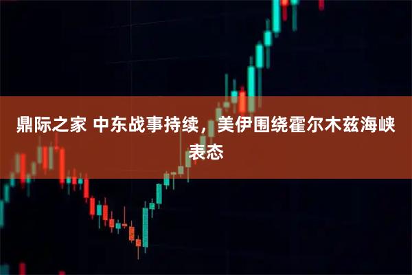 鼎际之家 中东战事持续，美伊围绕霍尔木兹海峡表态