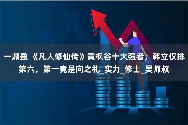一鼎盈 《凡人修仙传》黄枫谷十大强者,韩立仅排第六,第一竟是向之礼_实力_修士_吴师叔