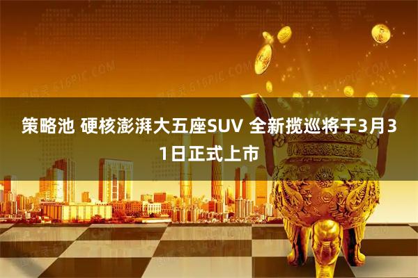 策略池 硬核澎湃大五座SUV 全新揽巡将于3月31日正式上市