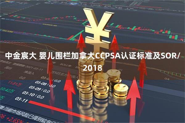 中金宸大 婴儿围栏加拿大CCPSA认证标准及SOR/2018