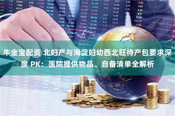牛金宝配资 北妇产与海淀妇幼西北旺待产包要求深度 PK:医院提供物品、自备清单全解析