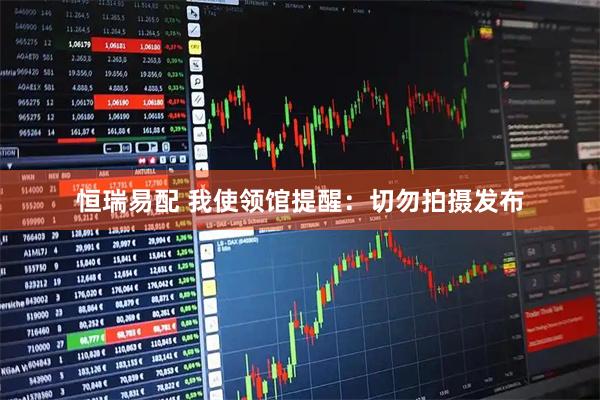 恒瑞易配 我使领馆提醒:切勿拍摄发布