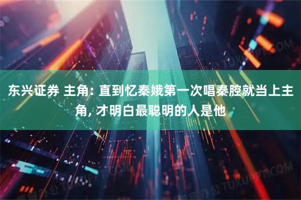 东兴证券 主角: 直到忆秦娥第一次唱秦腔就当上主角, 才明白最聪明的人是他