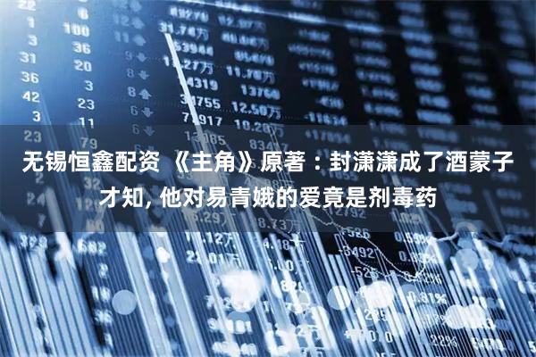 无锡恒鑫配资 《主角》原著 : 封潇潇成了酒蒙子才知, 他对易青娥的爱竟是剂毒药