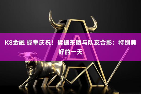 K8金融 握拳庆祝！樊振东晒与队友合影：特别美好的一天
