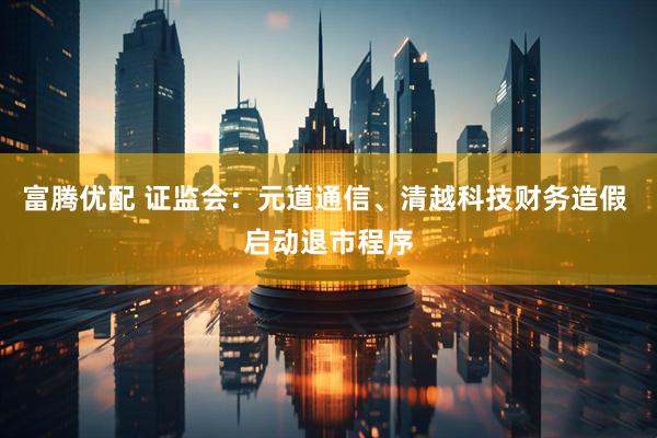 富腾优配 证监会：元道通信、清越科技财务造假 启动退市程序
