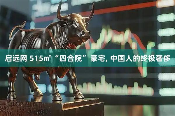 启远网 515㎡ “四合院” 豪宅, 中国人的终极奢侈