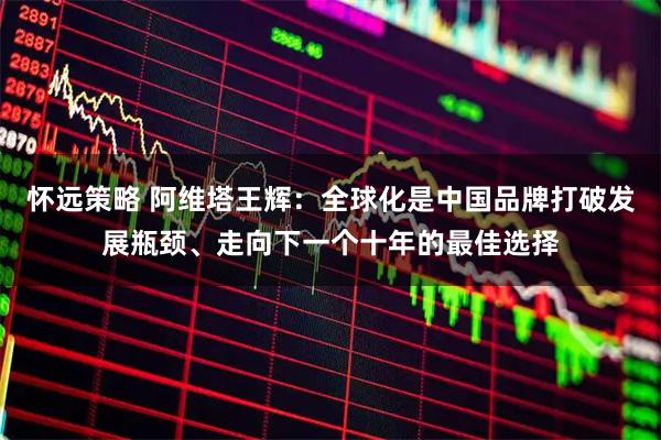 怀远策略 阿维塔王辉：全球化是中国品牌打破发展瓶颈、走向下一个十年的最佳选择