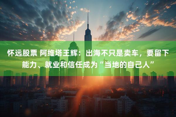 怀远股票 阿维塔王辉：出海不只是卖车，要留下能力、就业和信任成为“当地的自己人”
