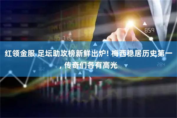 红领金服 足坛助攻榜新鲜出炉! 梅西稳居历史第一, 传奇们各有高光